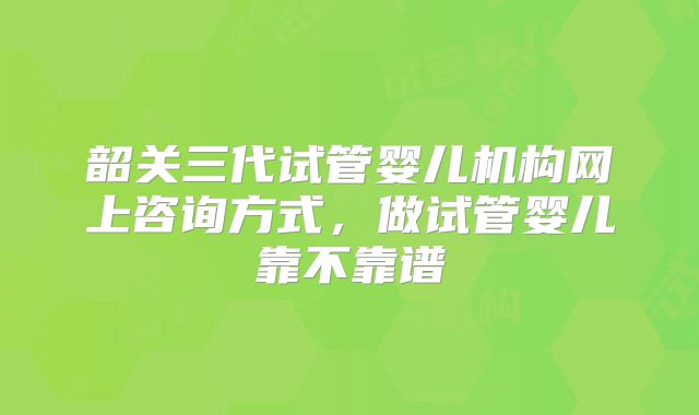 韶关三代试管婴儿机构网上咨询方式,做试管婴儿靠不靠谱
