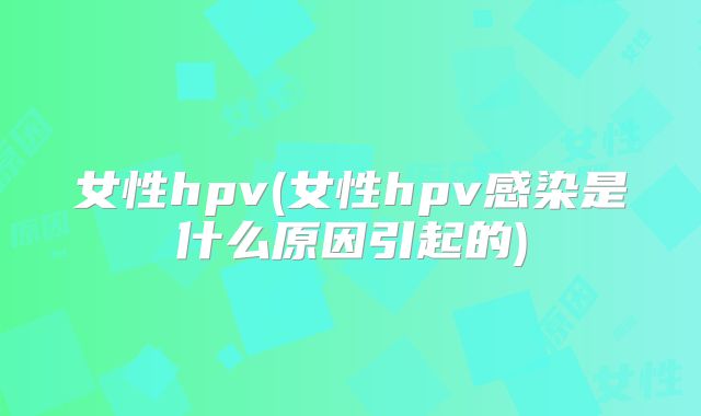 女性hpv(女性hpv感染是什么原因引起的)