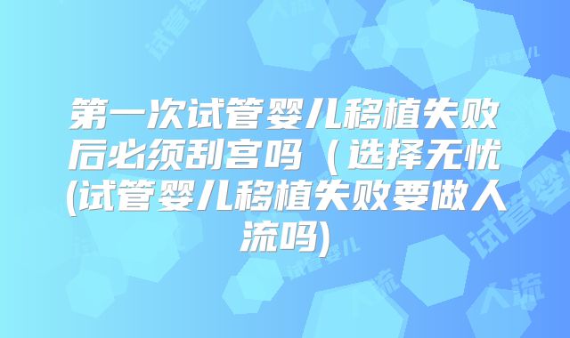 第一次试管婴儿移植失败后必须刮宫吗（选择无忧(试管婴儿移植失败要做人流吗)