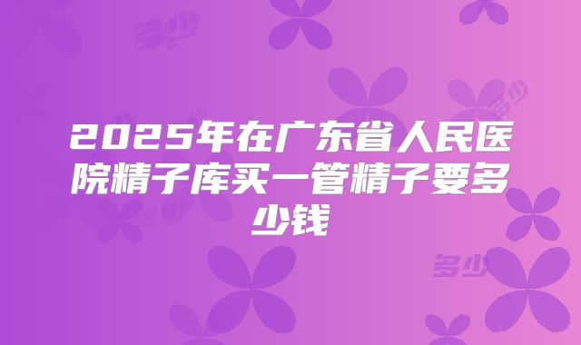 2025年在广东省人民医院精子库买一管精子要多少钱