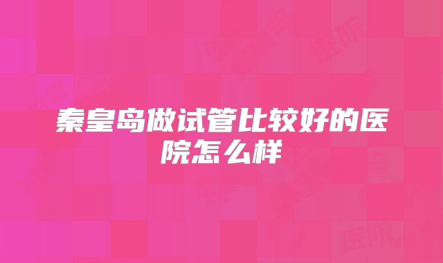 秦皇岛做试管比较好的医院怎么样