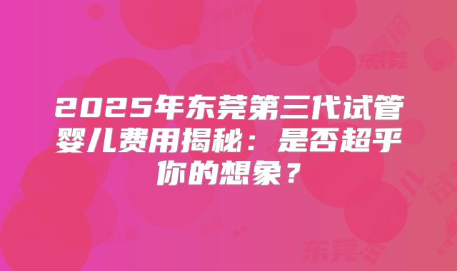2025年东莞第三代试管婴儿费用揭秘:是否超乎你的想象?