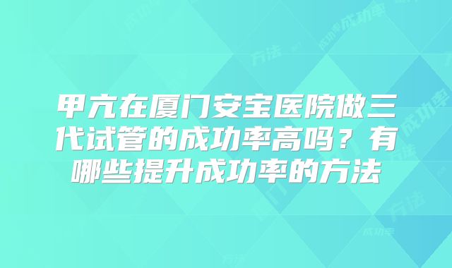 甲亢在厦门安宝医院做三代试管的成功率高吗？有哪些提升成功率的方法