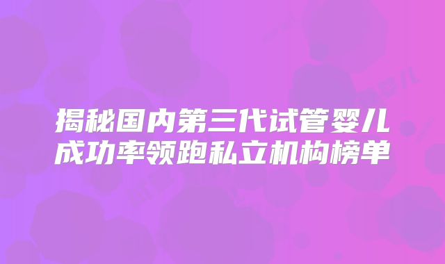 揭秘国内第三代试管婴儿成功率领跑私立机构榜单