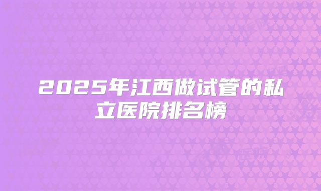 2025年江西做试管的私立医院排名榜