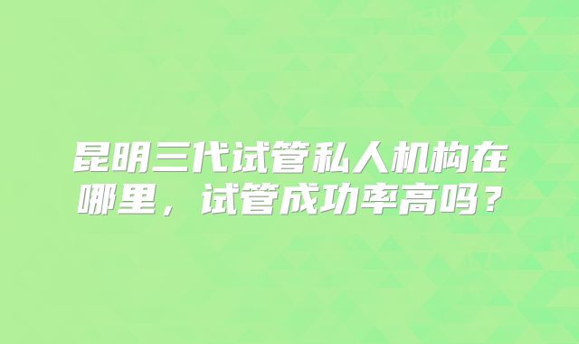 昆明三代试管私人机构在哪里,试管成功率高吗?