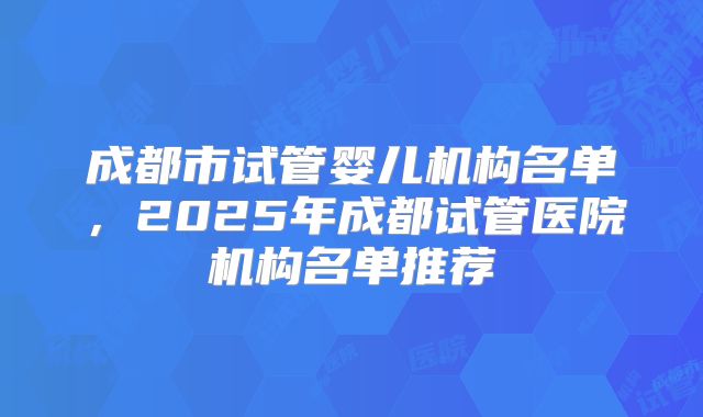 成都市试管婴儿机构名单，2025年成都试管医院机构名单推荐