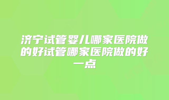济宁试管婴儿哪家医院做的好试管哪家医院做的好一点