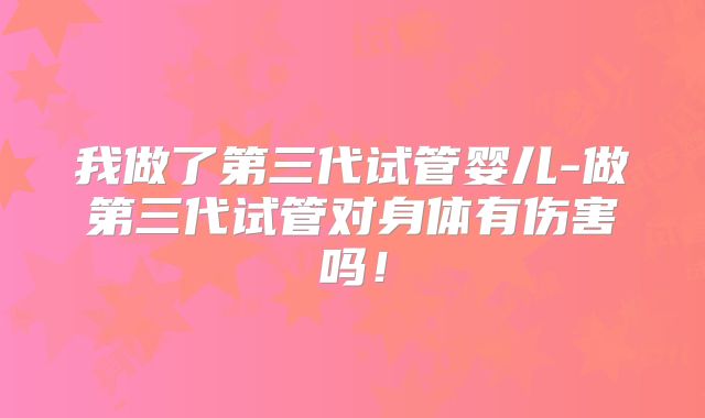 我做了第三代试管婴儿-做第三代试管对身体有伤害吗！