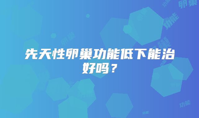 先天性卵巢功能低下能治好吗?