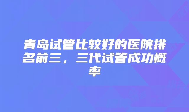 青岛试管比较好的医院排名前三，三代试管成功概率