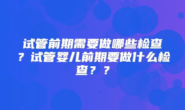 试管前期需要做哪些检查?试管婴儿前期要做什么检查??
