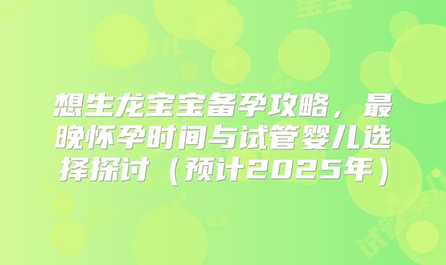 想生龙宝宝备孕攻略，最晚怀孕时间与试管婴儿选择探讨（预计2025年）