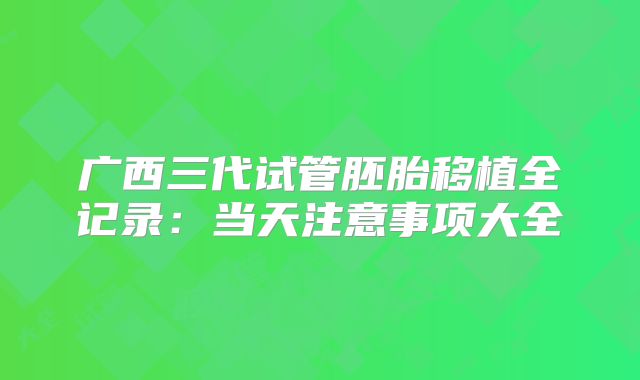 广西三代试管胚胎移植全记录：当天注意事项大全