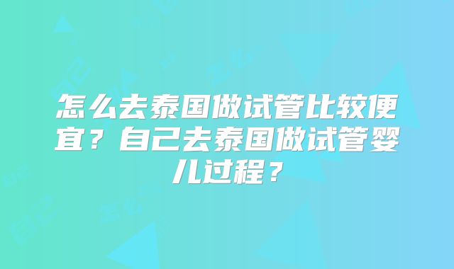怎么去泰国做试管比较便宜？自己去泰国做试管婴儿过程？