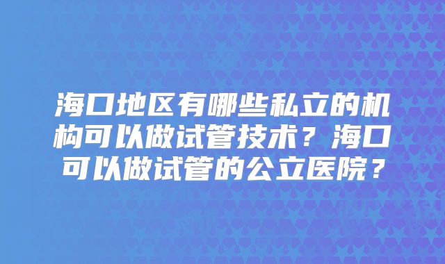 海口地区有哪些私立的机构可以做试管技术？海口可以做试管的公立医院？