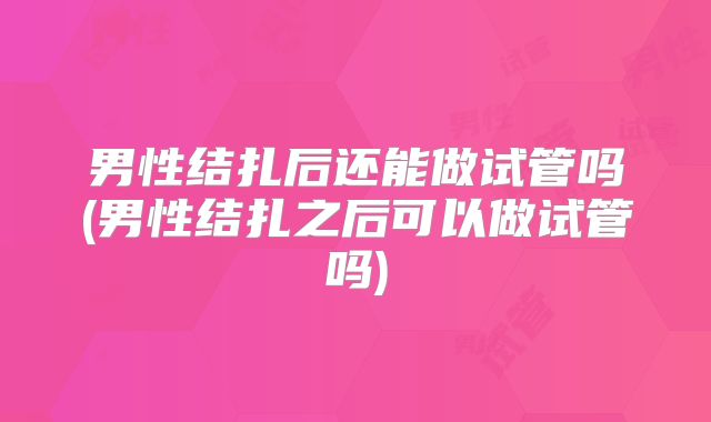 男性结扎后还能做试管吗(男性结扎之后可以做试管吗)