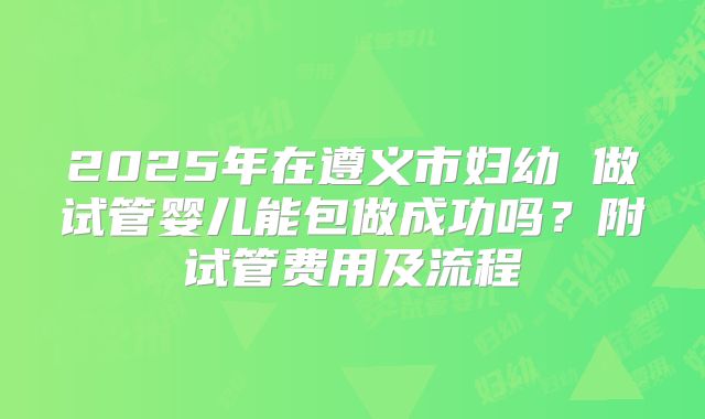 2025年在遵义市妇幼 做试管婴儿能包做成功吗?附试管费用及流程