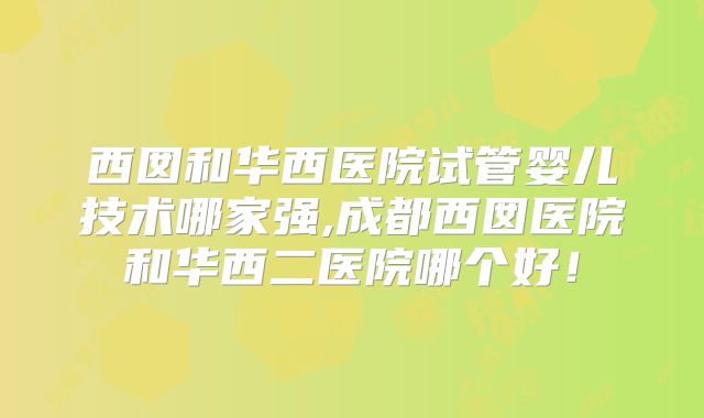 西囡和华西医院试管婴儿技术哪家强,成都西囡医院和华西二医院哪个好！