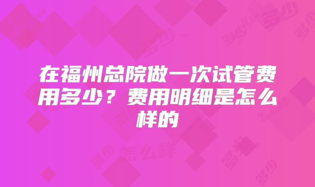在福州总院做一次试管费用多少?费用明细是怎么样的