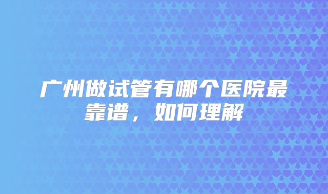 广州做试管有哪个医院最靠谱，如何理解