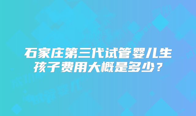 石家庄第三代试管婴儿生孩子费用大概是多少?