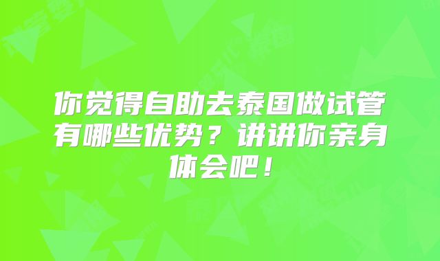 你觉得自助去泰国做试管有哪些优势？讲讲你亲身体会吧！