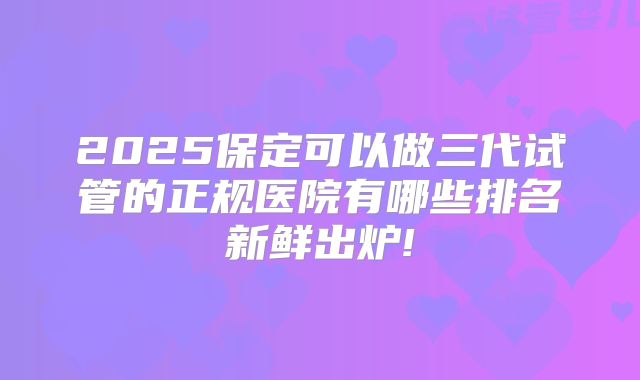 2025保定可以做三代试管的正规医院有哪些排名新鲜出炉!