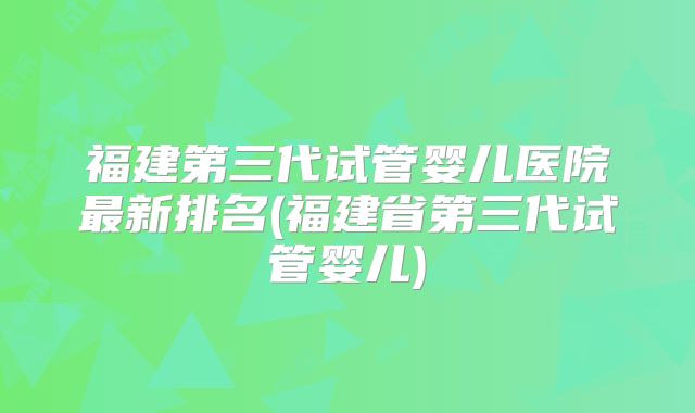 福建第三代试管婴儿医院最新排名(福建省第三代试管婴儿)