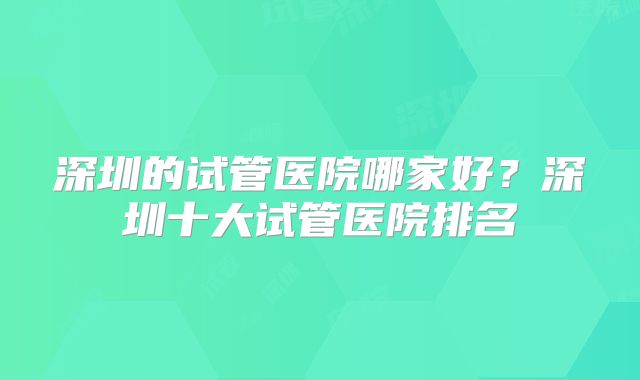 深圳的试管医院哪家好？深圳十大试管医院排名