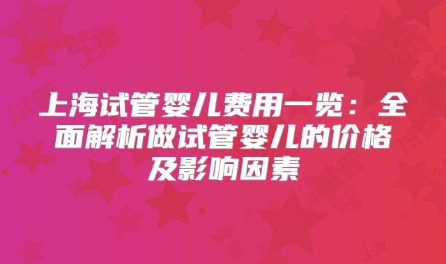 上海试管婴儿费用一览：全面解析做试管婴儿的价格及影响因素