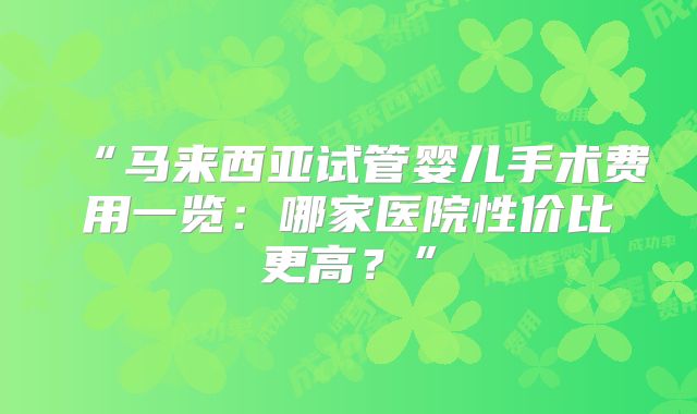 “马来西亚试管婴儿手术费用一览:哪家医院性价比更高?”