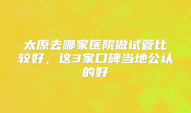 太原去哪家医院做试管比较好，这3家口碑当地公认的好
