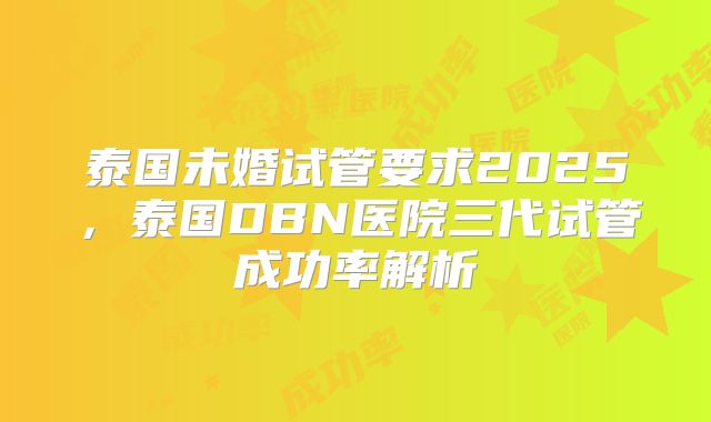 泰国未婚试管要求2025，泰国DBN医院三代试管成功率解析