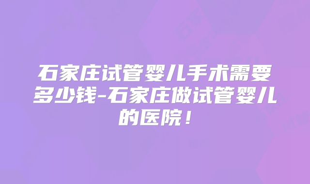 石家庄试管婴儿手术需要多少钱-石家庄做试管婴儿的医院！