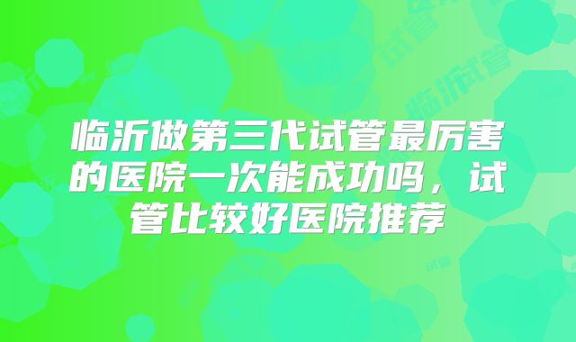 临沂做第三代试管最厉害的医院一次能成功吗，试管比较好医院推荐