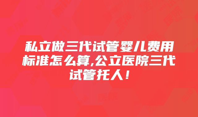 私立做三代试管婴儿费用标准怎么算,公立医院三代试管托人！