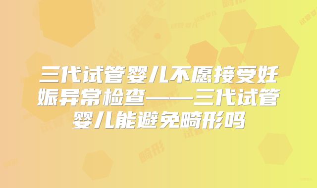 三代试管婴儿不愿接受妊娠异常检查——三代试管婴儿能避免畸形吗