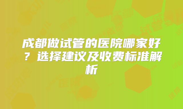 成都做试管的医院哪家好？选择建议及收费标准解析