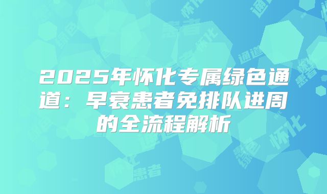 2025年怀化专属绿色通道:早衰患者免排队进周的全流程解析