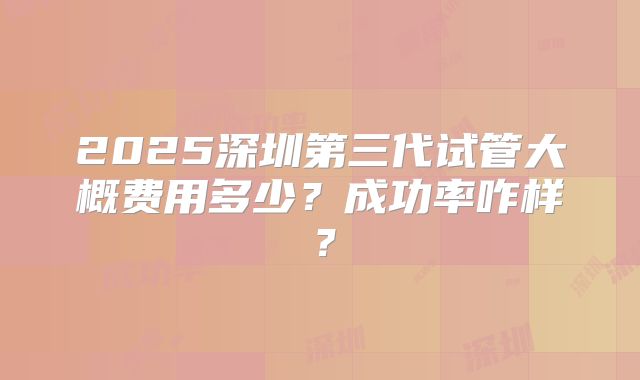 2025深圳第三代试管大概费用多少?成功率咋样?
