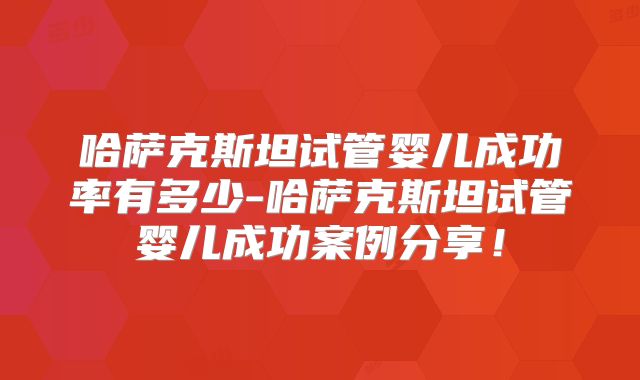 哈萨克斯坦试管婴儿成功率有多少-哈萨克斯坦试管婴儿成功案例分享!