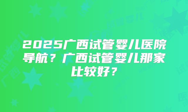 2025广西试管婴儿医院导航?广西试管婴儿那家比较好?