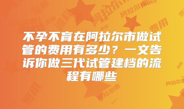 不孕不育在阿拉尔市做试管的费用有多少？一文告诉你做三代试管建档的流程有哪些