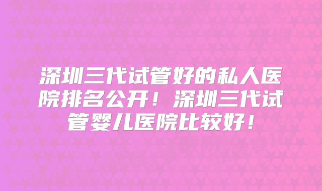 深圳三代试管好的私人医院排名公开！深圳三代试管婴儿医院比较好！