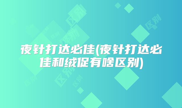 夜针打达必佳(夜针打达必佳和绒促有啥区别)