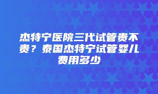 杰特宁医院三代试管贵不贵？泰国杰特宁试管婴儿费用多少