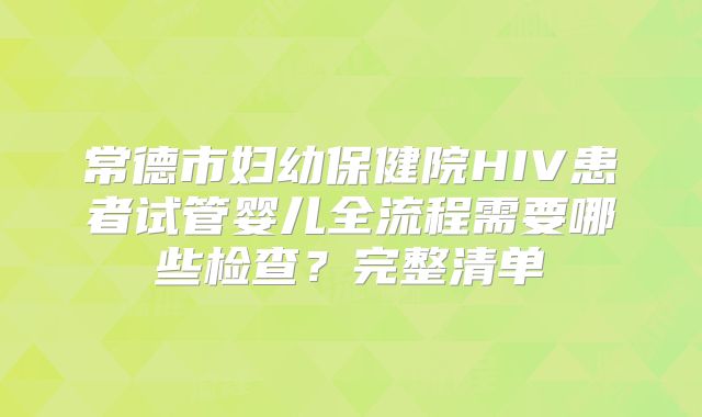 常德市妇幼保健院HIV患者试管婴儿全流程需要哪些检查？完整清单