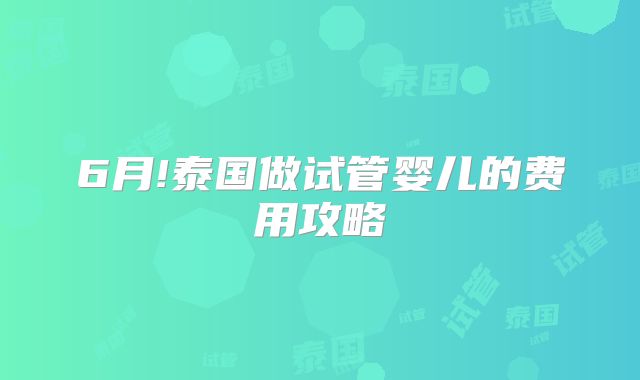 6月!泰国做试管婴儿的费用攻略
