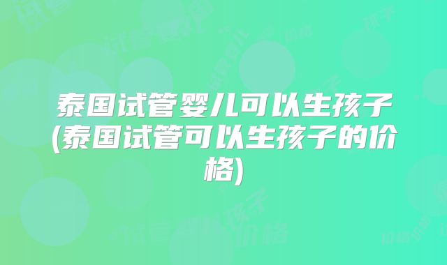 泰国试管婴儿可以生孩子(泰国试管可以生孩子的价格)